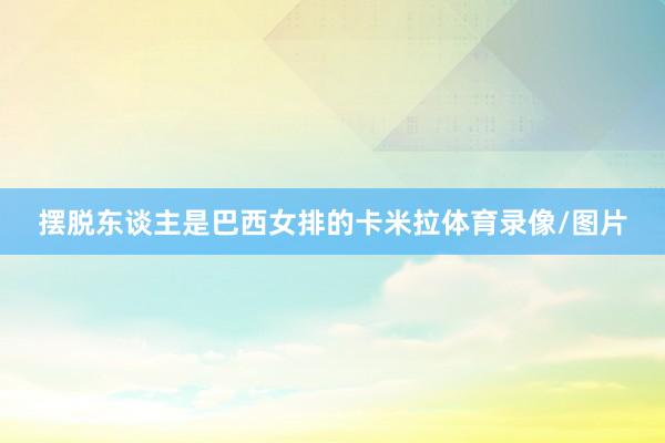 摆脱东谈主是巴西女排的卡米拉体育录像/图片