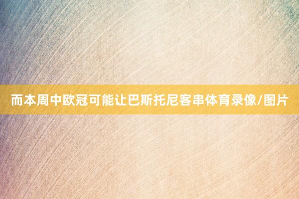 而本周中欧冠可能让巴斯托尼客串体育录像/图片