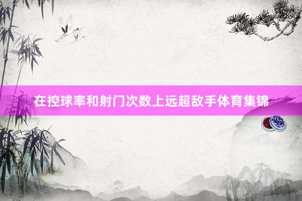 在控球率和射门次数上远超敌手体育集锦