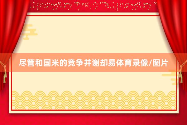 尽管和国米的竞争并谢却易体育录像/图片