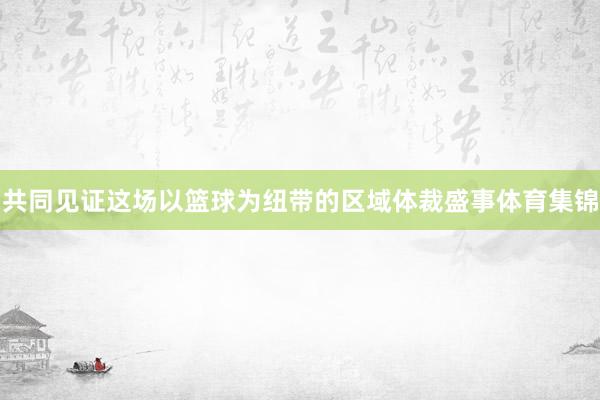共同见证这场以篮球为纽带的区域体裁盛事体育集锦