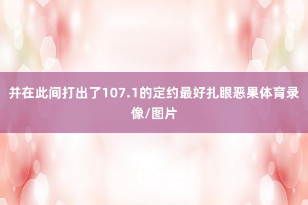 并在此间打出了107.1的定约最好扎眼恶果体育录像/图片