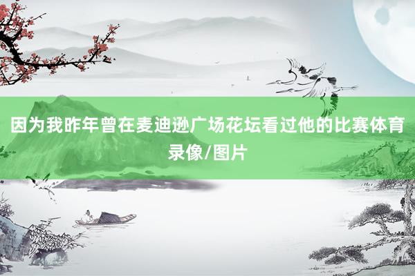 因为我昨年曾在麦迪逊广场花坛看过他的比赛体育录像/图片