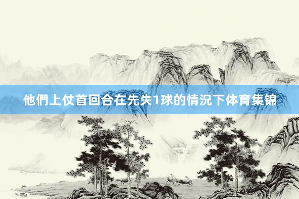 他們上仗首回合在先失1球的情況下体育集锦
