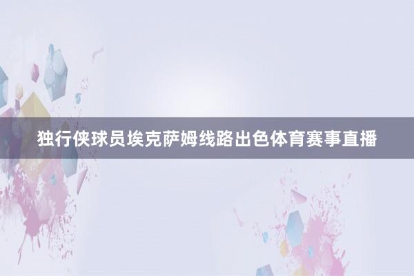 独行侠球员埃克萨姆线路出色体育赛事直播