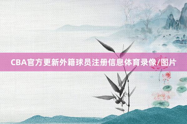 CBA官方更新外籍球员注册信息体育录像/图片