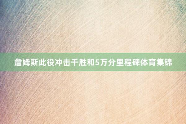 詹姆斯此役冲击千胜和5万分里程碑体育集锦