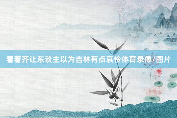 看着齐让东谈主以为吉林有点哀怜体育录像/图片