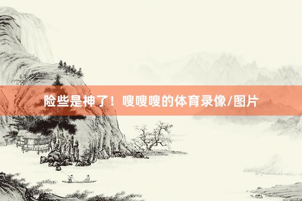 险些是神了！嗖嗖嗖的体育录像/图片