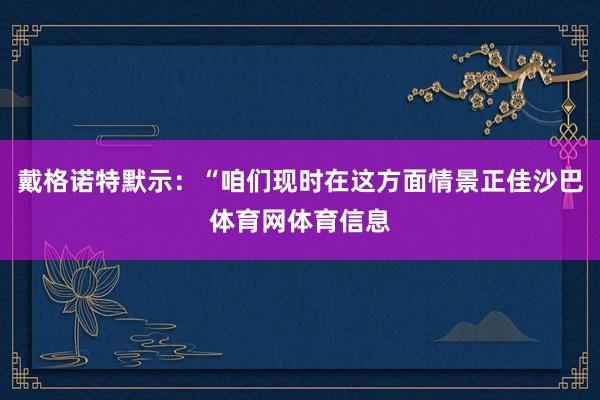 戴格诺特默示：“咱们现时在这方面情景正佳沙巴体育网体育信息