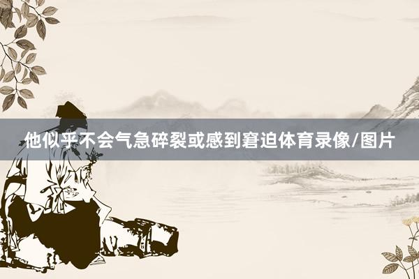 他似乎不会气急碎裂或感到窘迫体育录像/图片