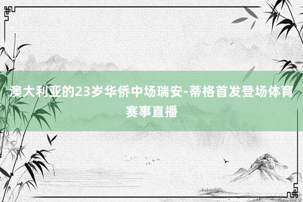 澳大利亚的23岁华侨中场瑞安-蒂格首发登场体育赛事直播