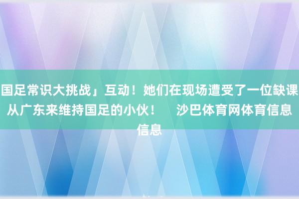 国足常识大挑战」互动！她们在现场遭受了一位缺课从广东来维持国足的小伙！    沙巴体育网体育信息