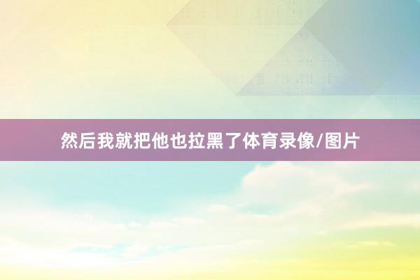然后我就把他也拉黑了体育录像/图片
