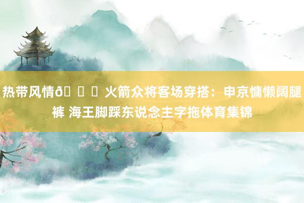 热带风情🌞火箭众将客场穿搭：申京慵懒阔腿裤 海王脚踩东说念主字拖体育集锦