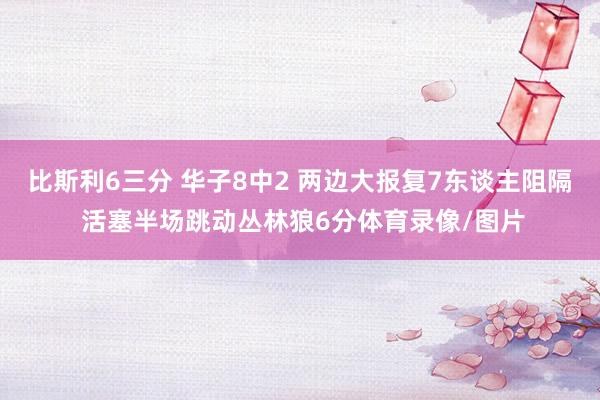 比斯利6三分 华子8中2 两边大报复7东谈主阻隔 活塞半场跳动丛林狼6分体育录像/图片