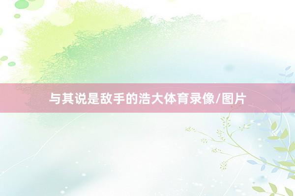 与其说是敌手的浩大体育录像/图片