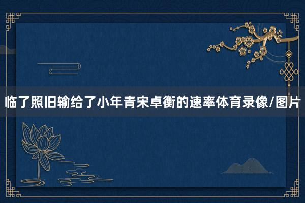 临了照旧输给了小年青宋卓衡的速率体育录像/图片