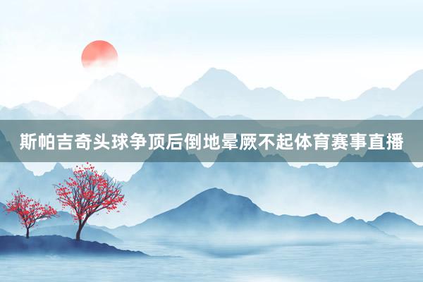 斯帕吉奇头球争顶后倒地晕厥不起体育赛事直播