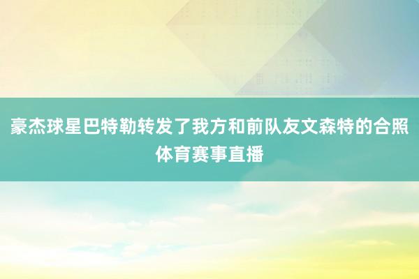 豪杰球星巴特勒转发了我方和前队友文森特的合照体育赛事直播