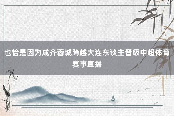 也恰是因为成齐蓉城跨越大连东谈主晋级中超体育赛事直播
