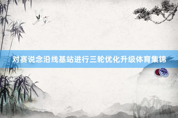 对赛说念沿线基站进行三轮优化升级体育集锦
