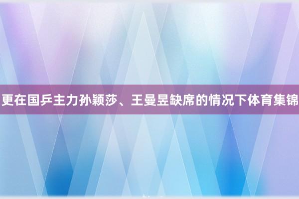 更在国乒主力孙颖莎、王曼昱缺席的情况下体育集锦