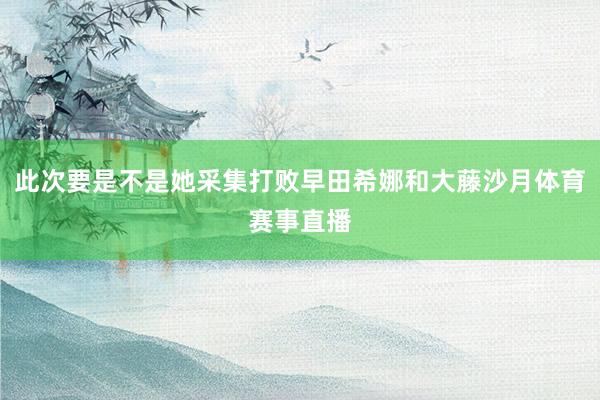 此次要是不是她采集打败早田希娜和大藤沙月体育赛事直播