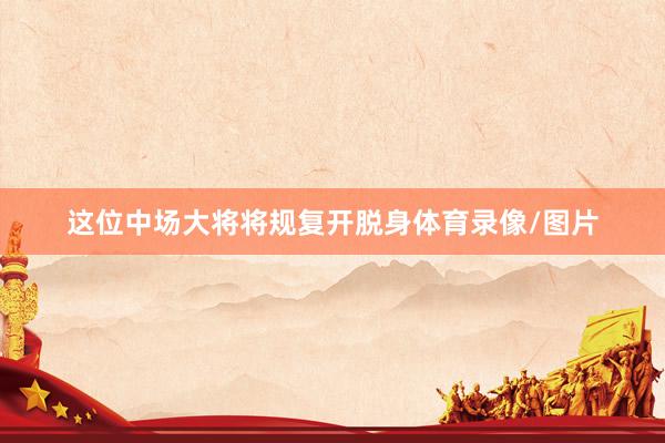 这位中场大将将规复开脱身体育录像/图片