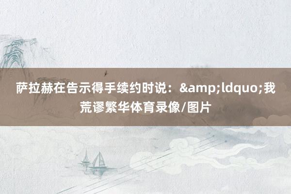 萨拉赫在告示得手续约时说：&ldquo;我荒谬繁华体育录像/图片