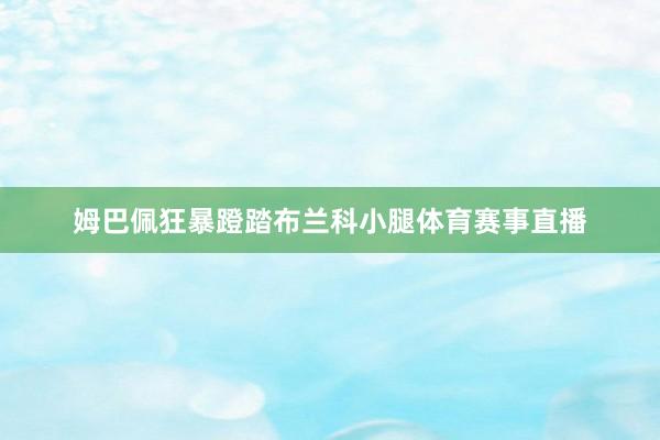 姆巴佩狂暴蹬踏布兰科小腿体育赛事直播