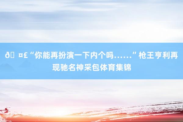 🤣“你能再扮演一下内个吗……”枪王亨利再现驰名神采包体育集锦