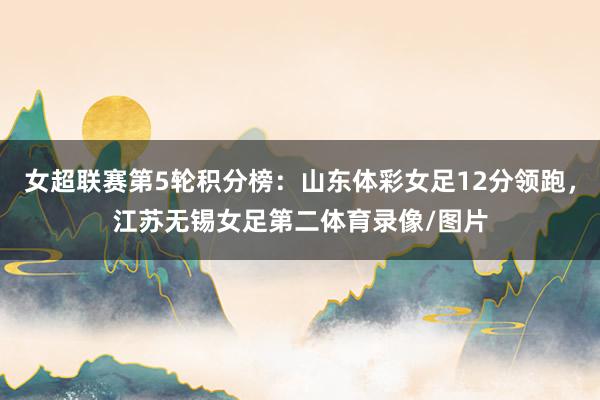 女超联赛第5轮积分榜：山东体彩女足12分领跑，江苏无锡女足第二体育录像/图片