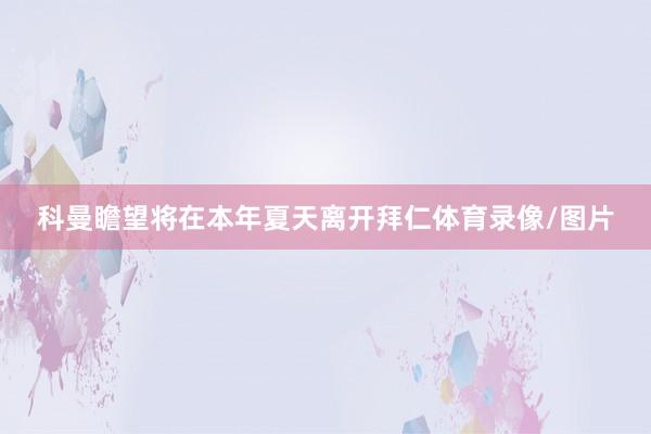 科曼瞻望将在本年夏天离开拜仁体育录像/图片