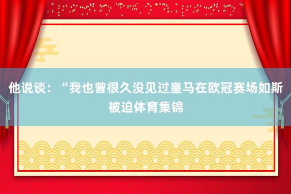 他说谈：“我也曾很久没见过皇马在欧冠赛场如斯被迫体育集锦