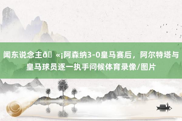 闻东说念主🫡阿森纳3-0皇马赛后，阿尔特塔与皇马球员逐一执手问候体育录像/图片