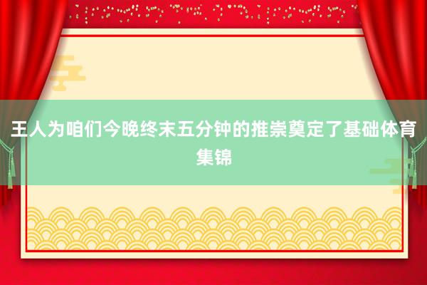 王人为咱们今晚终末五分钟的推崇奠定了基础体育集锦