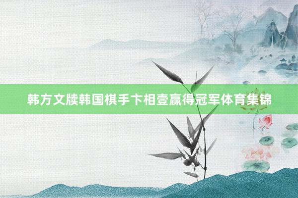 韩方文牍韩国棋手卞相壹赢得冠军体育集锦