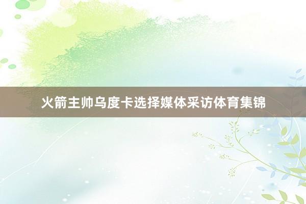 火箭主帅乌度卡选择媒体采访体育集锦