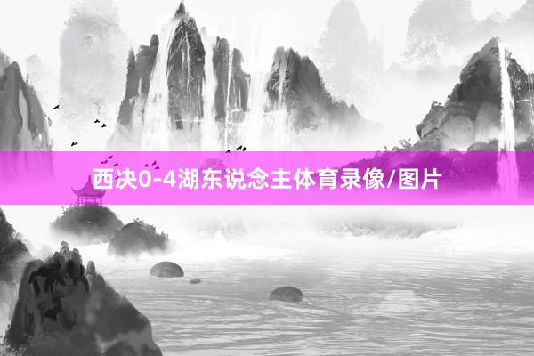 西决0-4湖东说念主体育录像/图片