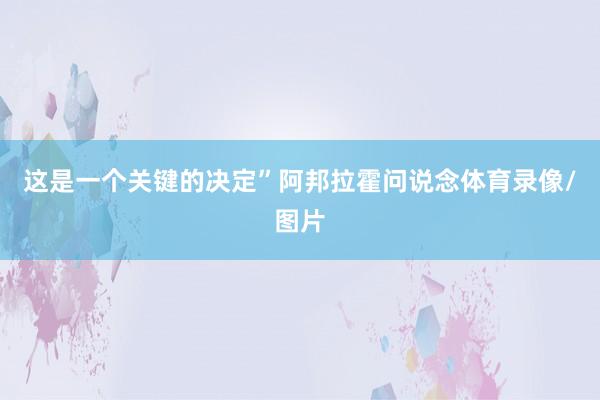 这是一个关键的决定”阿邦拉霍问说念体育录像/图片