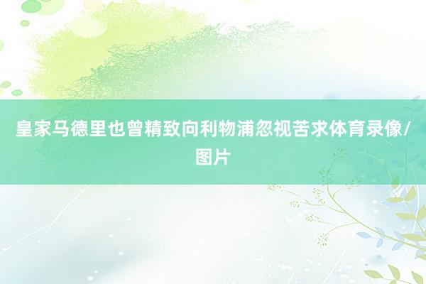 皇家马德里也曾精致向利物浦忽视苦求体育录像/图片