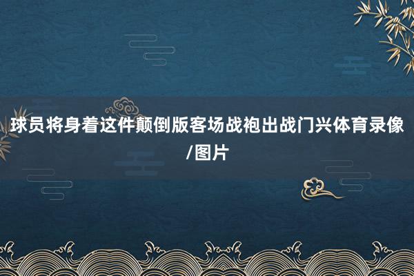 球员将身着这件颠倒版客场战袍出战门兴体育录像/图片
