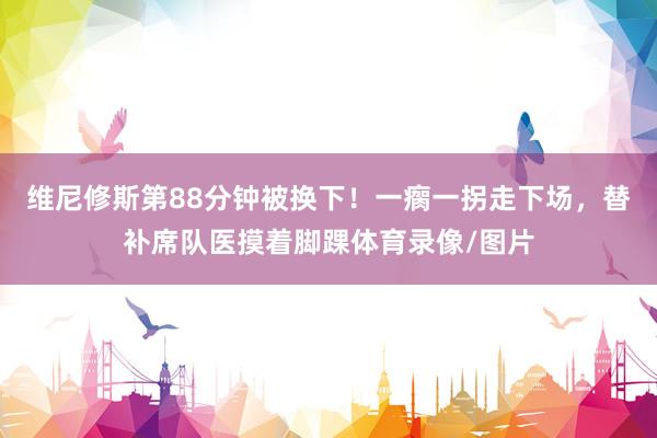 维尼修斯第88分钟被换下！一瘸一拐走下场，替补席队医摸着脚踝体育录像/图片