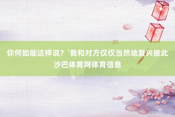 你何如能这样说?’我和对方仅仅当然地复兴彼此沙巴体育网体育信息