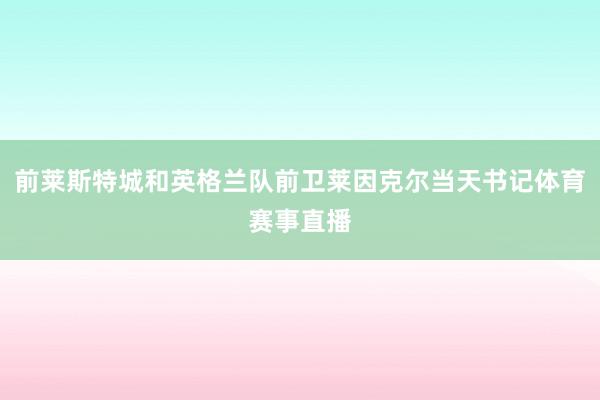 前莱斯特城和英格兰队前卫莱因克尔当天书记体育赛事直播