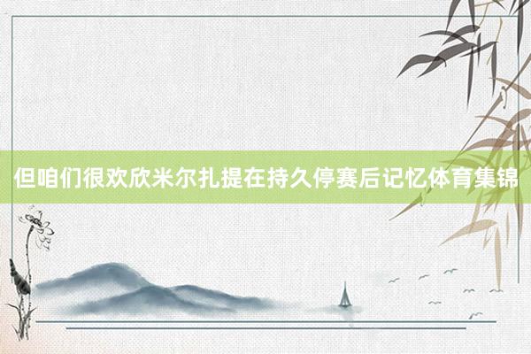 但咱们很欢欣米尔扎提在持久停赛后记忆体育集锦