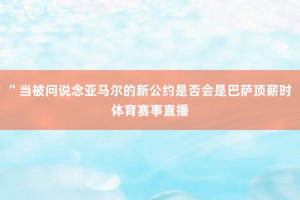 ”当被问说念亚马尔的新公约是否会是巴萨顶薪时体育赛事直播