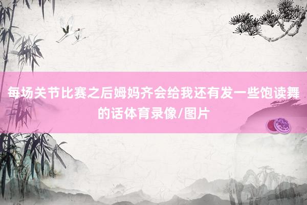 每场关节比赛之后姆妈齐会给我还有发一些饱读舞的话体育录像/图片