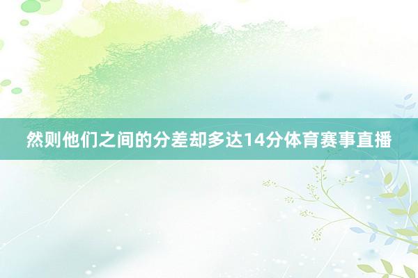 然则他们之间的分差却多达14分体育赛事直播